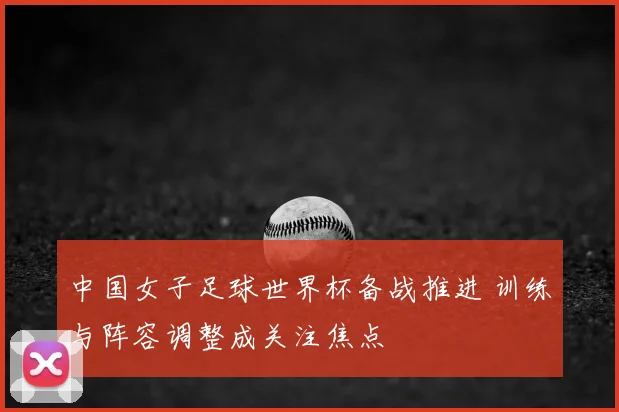 中国女子足球世界杯备战推进 训练与阵容调整成关注焦点