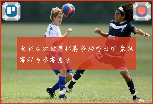 竞彩名次世界杯赛事动态出炉 聚焦赛程与参赛看点