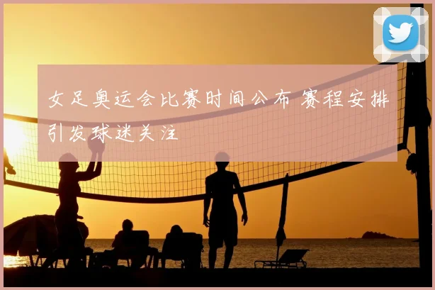 女足奥运会比赛时间公布 赛程安排引发球迷关注