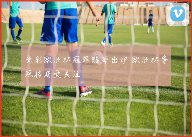 竞彩欧洲杯冠军赔率出炉 欧洲杯争冠格局受关注