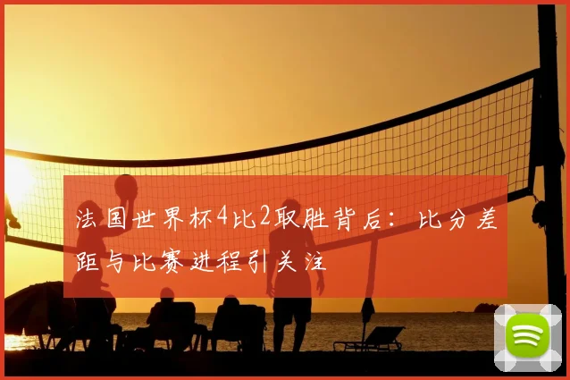 法国世界杯4比2取胜背后:比分差距与比赛进程引关注