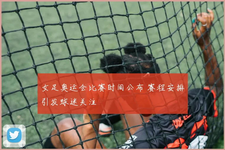 女足奥运会比赛时间公布 赛程安排引发球迷关注