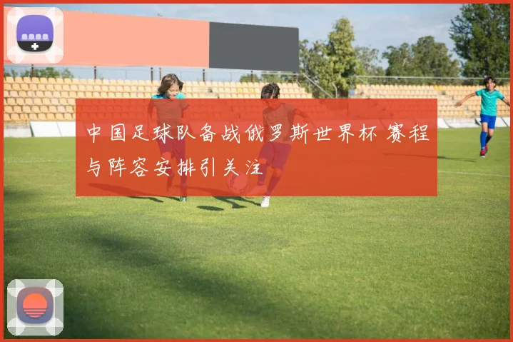 中国足球队备战俄罗斯世界杯 赛程与阵容安排引关注