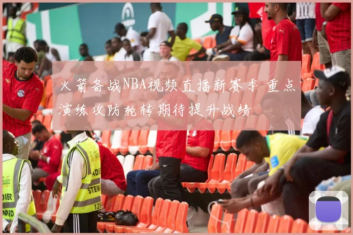 火箭备战NBA视频直播新赛季 重点演练攻防轮转期待提升战绩