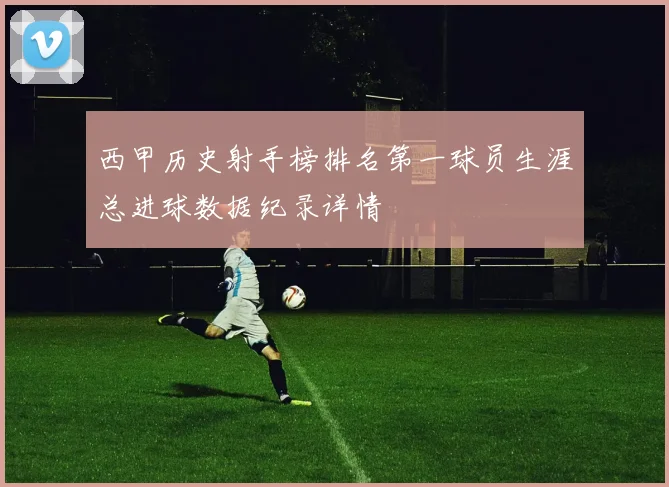 西甲历史射手榜排名第一球员生涯总进球数据纪录详情