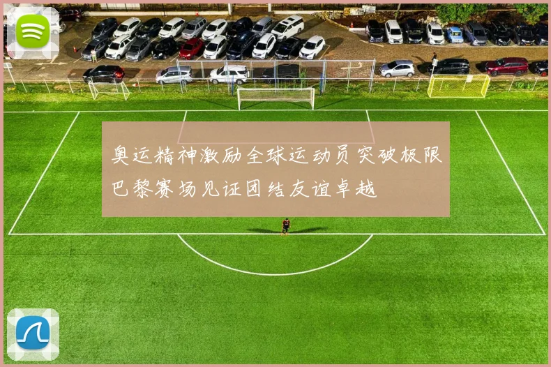 奥运精神激励全球运动员突破极限巴黎赛场见证团结友谊卓越