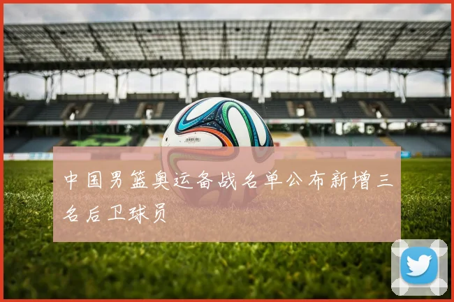 中国男篮奥运备战名单公布新增三名后卫球员