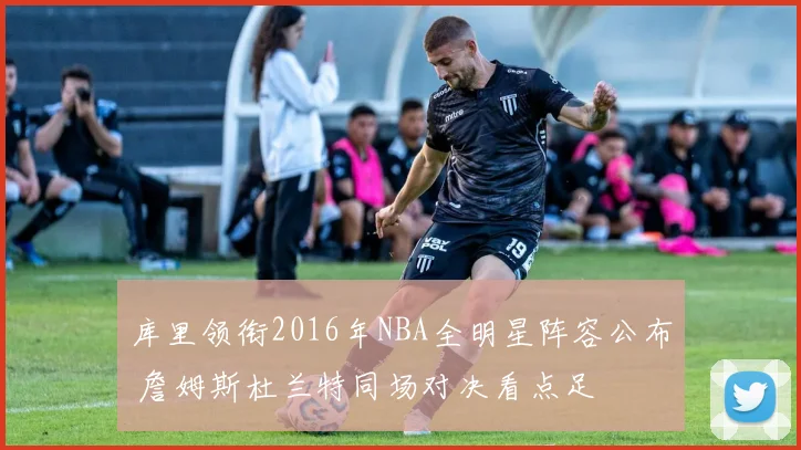 库里领衔2016年NBA全明星阵容公布 詹姆斯杜兰特同场对决看点足