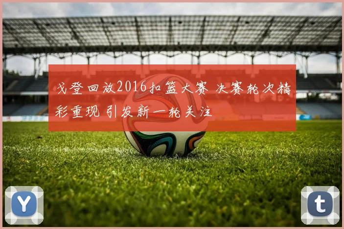 戈登回放2016扣篮大赛 决赛轮次精彩重现 引发新一轮关注