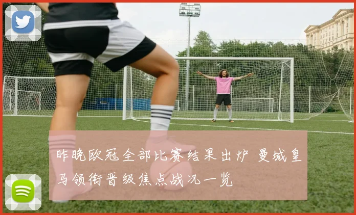 昨晚欧冠全部比赛结果出炉 曼城皇马领衔晋级焦点战况一览