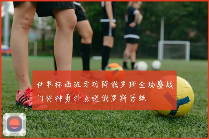 世界杯西班牙对阵俄罗斯全场鏖战门将神勇扑点送俄罗斯晋级