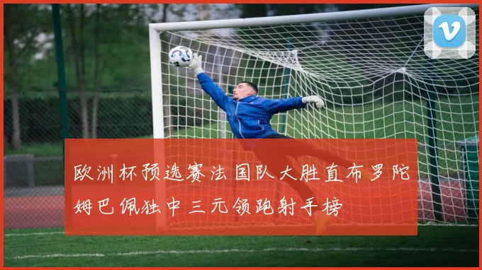 欧洲杯预选赛法国队大胜直布罗陀姆巴佩独中三元领跑射手榜
