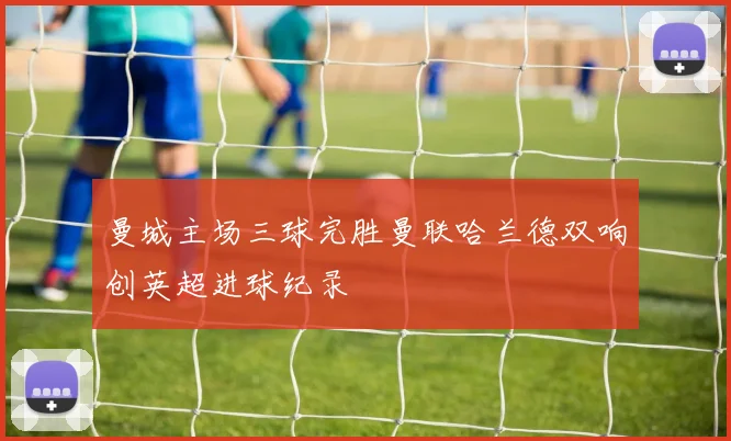 曼城主场三球完胜曼联哈兰德双响创英超进球纪录