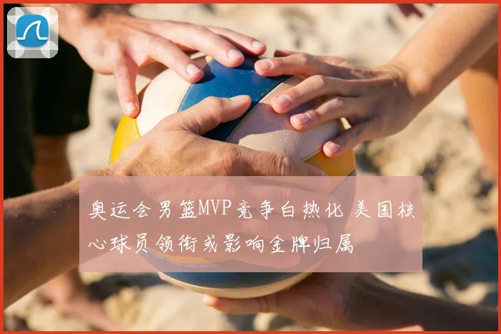 奥运会男篮MVP竞争白热化 美国核心球员领衔或影响金牌归属