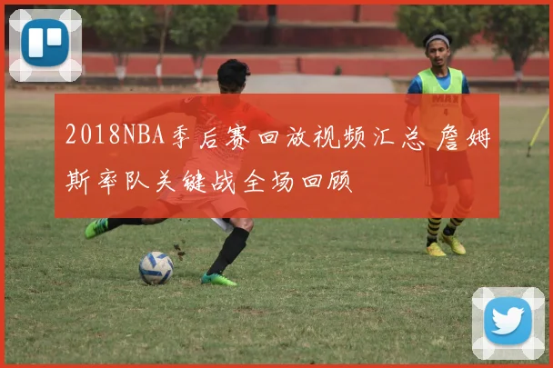 2018NBA季后赛回放视频汇总 詹姆斯率队关键战全场回顾