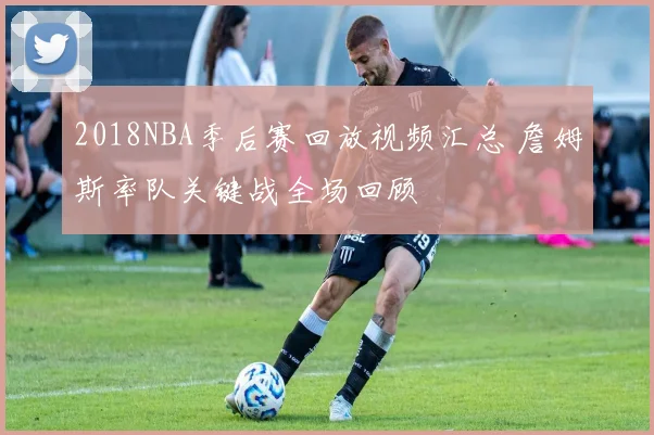 2018NBA季后赛回放视频汇总 詹姆斯率队关键战全场回顾