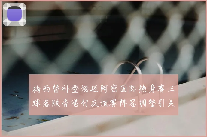 梅西替补登场迈阿密国际热身赛三球落败香港行友谊赛阵容调整引关注