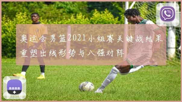 奥运会男篮2021小组赛关键战结果重塑出线形势与八强对阵