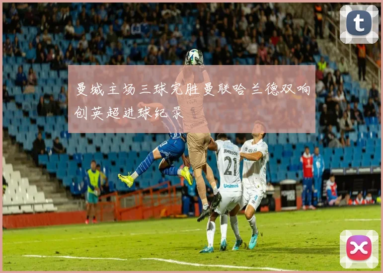 曼城主场三球完胜曼联哈兰德双响创英超进球纪录