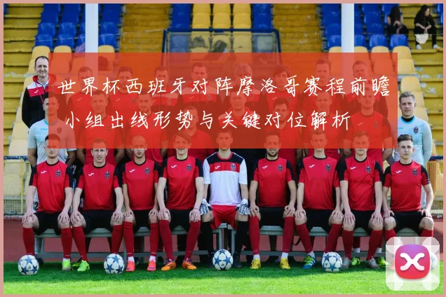 世界杯西班牙对阵摩洛哥赛程前瞻 小组出线形势与关键对位解析