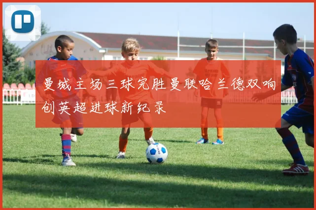 曼城主场三球完胜曼联哈兰德双响创英超进球新纪录