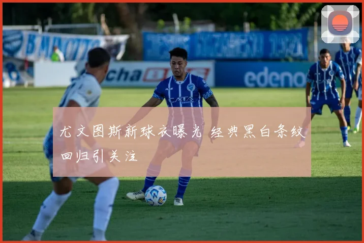 尤文图斯新球衣曝光 经典黑白条纹回归引关注