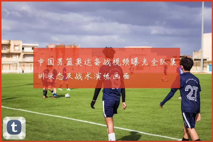 中国男篮奥运备战视频曝光全队集训状态及战术演练画面