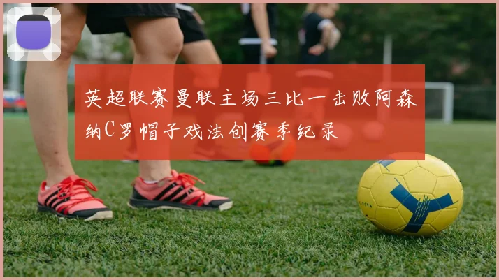 英超联赛曼联主场三比一击败阿森纳C罗帽子戏法创赛季纪录