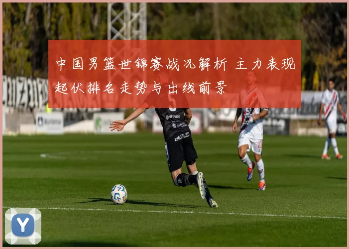中国男篮世锦赛战况解析 主力表现起伏排名走势与出线前景