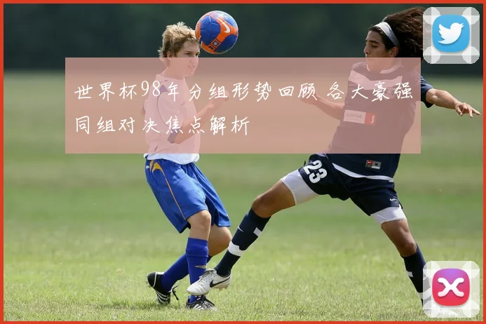 世界杯98年分组形势回顾 各大豪强同组对决焦点解析