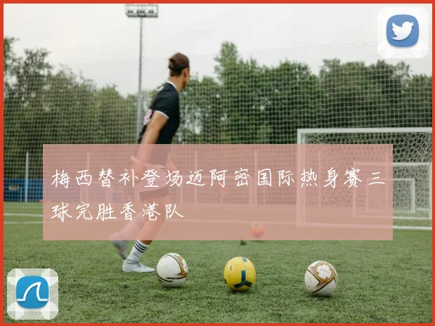 梅西替补登场迈阿密国际热身赛三球完胜香港队