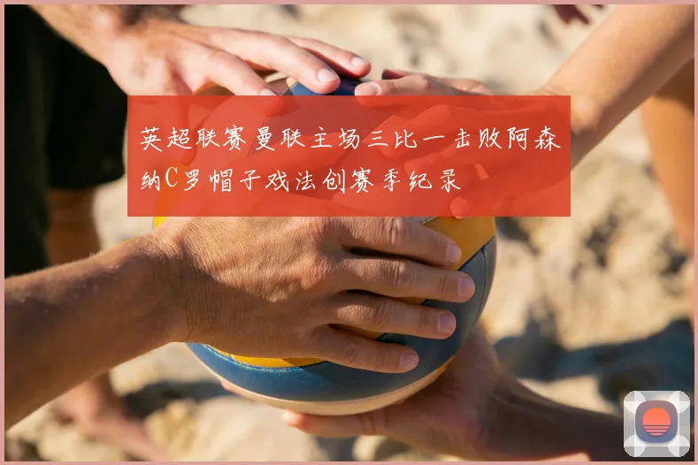 英超联赛曼联主场三比一击败阿森纳C罗帽子戏法创赛季纪录