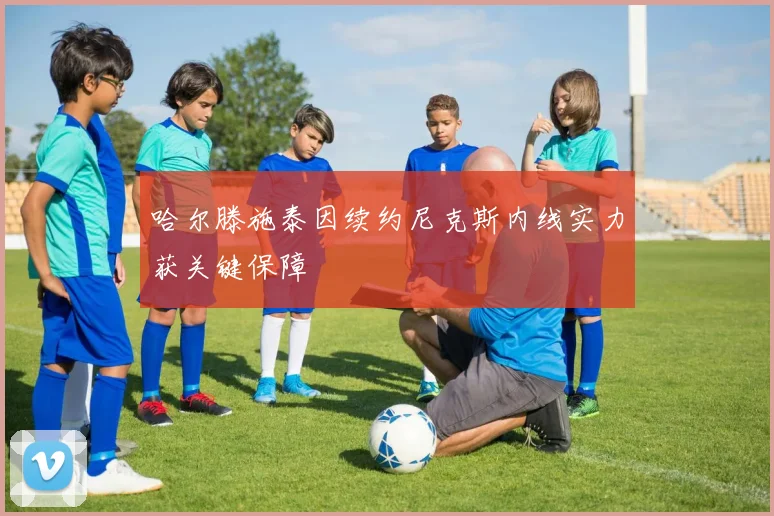 哈尔滕施泰因续约尼克斯内线实力获关键保障