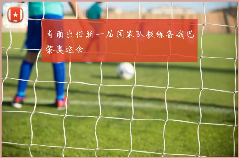 肖丽出任新一届国家队教练备战巴黎奥运会