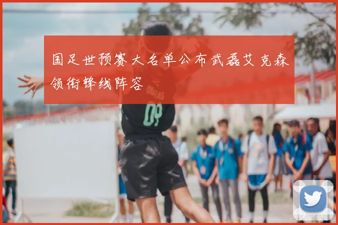 国足世预赛大名单公布武磊艾克森领衔锋线阵容